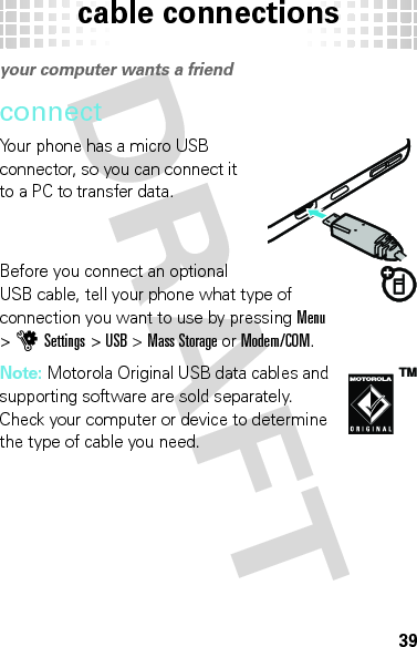 cable connections39cable  connectionsyour computer wants a friendconnectYour phone has a micro USB connector, so you can connect it to a PC to transfer data.Before you connect an optional USB cable, tell your phone what type of connection you want to use by pressingMenu &gt;uSettings &gt;USB &gt;Mass Storage or Modem/COM.Note: Motorola Original USB data cables and supporting software are sold separately. Check your computer or device to determine the type of cable you need.