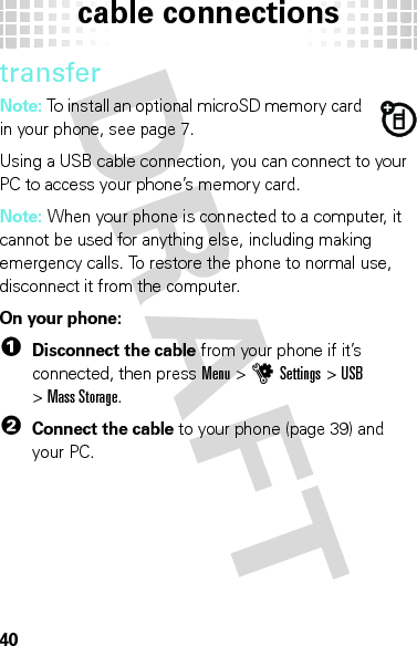 cable connections40transferNote: To install an optional microSD memory card in your phone, see page 7.Using a USB cable connection, you can connect to your PC to access your phone’s memory card.Note: When your phone is connected to a computer, it cannot be used for anything else, including making emergency calls. To restore the phone to normal use, disconnect it from the computer.On your phone:  1Disconnect the cable from your phone if it’s connected, then pressMenu &gt;uSettings &gt;USB &gt;Mass Storage.2Connect the cable to your phone (page 39) and your PC.