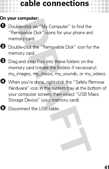 cable connections41On your computer:  1Double-click on “My Computer” to find the “Removable Disk” icons for your phone and memory card.2Double-click the “Removable Disk” icon for the memory card.3Drag and drop files into these folders on the memory card (create the folders if necessary): my_images, my_music, my_sounds, or my_videos.4When you’re done, right-click the “Safely Remove Hardware” icon in the system tray at the bottom of your computer screen, then select “USB Mass Storage Device” (your memory card).5Disconnect the USB cable.