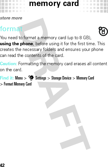 memory card42memory cardstore moreformatYou need to format a memory card (up to 8 GB), using the phone, before using it for the first time. This creates the necessary folders and ensures your phone can read the contents of the card.Caution: Formatting the memory card erases all content on the card.Find it: Menu &gt;uSettings &gt;Storage Device &gt;Memory Card &gt;Format Memory Card