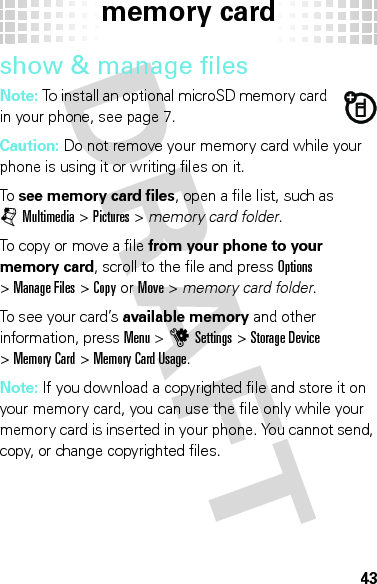 memory card43show &amp; manage filesNote: To install an optional microSD memory card in your phone, see page 7.Caution: Do not remove your memory card while your phone is using it or writing files on it.To  see memory card files, open a file list, such as jMultimedia &gt;Pictures &gt; memory card folder.To copy or move a file from your phone to your memory card, scroll to the file and pressOptions &gt;Manage Files &gt;Copyor Move &gt; memory card folder.To see your card’s available memory and other information, pressMenu &gt;uSettings &gt;Storage Device &gt;Memory Card &gt;Memory Card Usage.Note: If you download a copyrighted file and store it on your memory card, you can use the file only while your memory card is inserted in your phone. You cannot send, copy, or change copyrighted files.
