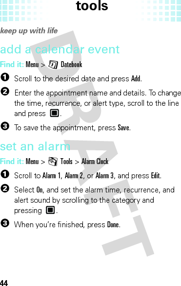 tools44tool skeep up with lifeadd a calendar eventFind it: Menu &gt;GDatebook  1Scroll to the desired date and pressAdd.2Enter the appointment name and details. To change the time, recurrence, or alert type, scroll to the line and press .3To save the appointment, pressSave.set an alarmFind it: Menu &gt;mTools &gt;Alarm Clock  1Scroll to Alarm 1, Alarm 2, or Alarm 3, and press Edit.2Select On, and set the alarm time, recurrence, and alert sound by scrolling to the category and pressing .3When you’re finished, pressDone.