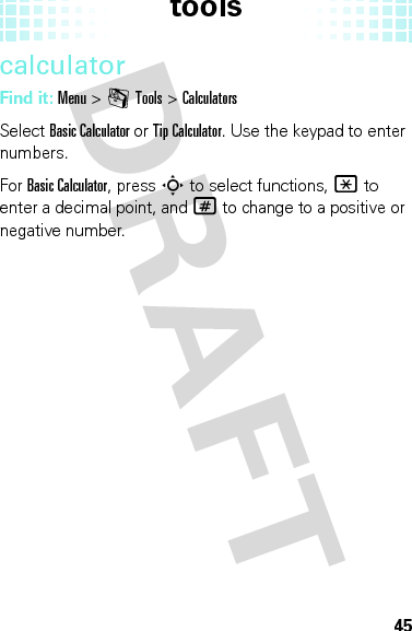 tools45calculatorFind it: Menu &gt;mTools &gt;CalculatorsSelect Basic Calculator or Tip Calculator. Use the keypad to enter numbers.For Basic Calculator, press S to select functions, * to enter a decimal point, and # to change to a positive or negative number.