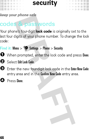 security46securi tykeep your phone safecodes &amp; passwordsYour phone’s four-digit lock code is originally set to the last four digits of your phone number. To change the lock code:Find it: Menu &gt;uSettings &gt;Phone &gt;Security  1When prompted, enter the lock code and pressDone.2Select Edit Lock Code.3Enter the new four-digit lock code in the Enter New Code entry area and in the Confirm New Code entry area.4PressDone.