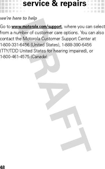 service &amp; repairs48service &amp; repairswe’re here to helpGo to www.motorola.com/support, where you can select from a number of customer care options. You can also contact the Motorola Customer Support Center at 1-800-331-6456 (United States), 1-888-390-6456 (TTY/TDD United States for hearing impaired), or 1-800-461-4575 (Canada).