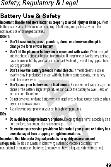 49Safety, Regulatory &amp; LegalBattery Use &amp; SafetyBatter y Use &amp; SafetyImportant: Handle and store batteries properly to avoid injury or damage. Most battery issues arise from improper handling of batteries, and particularly from the continued use of damaged batteries.DON’Ts• Don’t disassemble, crush, puncture, shred, or otherwise attempt to change the form of your battery.• Don’t let the phone or battery come in contact with water. Water can get into the phone’s circuits, leading to corrosion. If the phone and/or battery get wet, have them checked by your carrier or contact Motorola, even if they appear to be working properly.• Don’t allow the battery to touch metal objects. If metal objects, such as jewelry, stay in prolonged contact with the battery contact points, the battery could become very hot.• Don’t place your battery near a heat source. Excessive heat can damage the phone or the battery. High temperatures can cause the battery to swell, leak, or malfunction. Therefore:•Do not dry a wet or damp battery with an appliance or heat source, such as a hair dryer or microwave oven.•Avoid leaving your phone in your car in high temperatures.DOs• Do avoid dropping the battery or phone. Dropping these items, especially on a hard surface, can potentially cause damage.• Do contact your service provider or Motorola if your phone or battery has been damaged from dropping or high temperatures.Important: Use Motorola Original products for quality assurance and safeguards. To aid consumers in identifying authentic Motorola batteries from non-original or counterfeit batteries (that may not have adequate safety protection), 