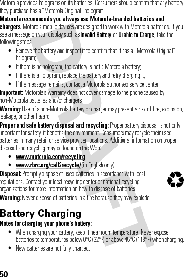 50Motorola provides holograms on its batteries. Consumers should confirm that any battery they purchase has a “Motorola Original” hologram.Motorola recommends you always use Motorola-branded batteries and chargers. Motorola mobile devices are designed to work with Motorola batteries. If you see a message on your display such as Invalid Battery or Unable to Charge, take the following steps:•Remove the battery and inspect it to confirm that it has a “Motorola Original” hologram;•If there is no hologram, the battery is not a Motorola battery;•If there is a hologram, replace the battery and retry charging it;•If the message remains, contact a Motorola authorized service center.Important: Motorola’s warranty does not cover damage to the phone caused by non-Motorola batteries and/or chargers.Warning: Use of a non-Motorola battery or charger may present a risk of fire, explosion, leakage, or other hazard.Proper and safe battery disposal and recycling: Proper battery disposal is not only important for safety, it benefits the environment. Consumers may recycle their used batteries in many retail or service provider locations. Additional information on proper disposal and recycling may be found on the Web:• www.motorola.com/recycling• www.rbrc.org/call2recycle/ (in English only)Disposal: Promptly dispose of used batteries in accordance with local regulations. Contact your local recycling center or national recycling organizations for more information on how to dispose of batteries.Warning: Never dispose of batteries in a fire because they may explode.Battery ChargingBatter y ChargingNotes for charging your phone’s battery:•When charging your battery, keep it near room temperature. Never expose batteries to temperatures below 0°C (32°F) or above 45°C (113°F) when charging.•New batteries are not fully charged.032375o