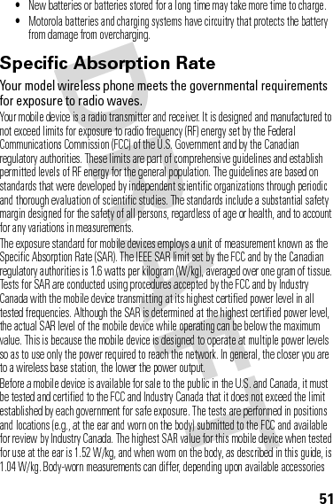 51•New batteries or batteries stored for a long time may take more time to charge.•Motorola batteries and charging systems have circuitry that protects the battery from damage from overcharging.Specific Absorption Rate SAR (IEEE)Your model wireless phone meets the governmental requirements for exposure to radio waves.Your mobile device is a radio transmitter and receiver. It is designed and manufactured to not exceed limits for exposure to radio frequency (RF) energy set by the Federal Communications Commission (FCC) of the U.S. Government and by the Canadian regulatory authorities. These limits are part of comprehensive guidelines and establish permitted levels of RF energy for the general population. The guidelines are based on standards that were developed by independent scientific organizations through periodic and thorough evaluation of scientific studies. The standards include a substantial safety margin designed for the safety of all persons, regardless of age or health, and to account for any variations in measurements.The exposure standard for mobile devices employs a unit of measurement known as the Specific Absorption Rate (SAR). The IEEE SAR limit set by the FCC and by the Canadian regulatory authorities is 1.6 watts per kilogram (W/kg), averaged over one gram of tissue. Tests for SAR are conducted using procedures accepted by the FCC and by Industry Canada with the mobile device transmitting at its highest certified power level in all tested frequencies. Although the SAR is determined at the highest certified power level, the actual SAR level of the mobile device while operating can be below the maximum value. This is because the mobile device is designed to operate at multiple power levels so as to use only the power required to reach the network. In general, the closer you are to a wireless base station, the lower the power output.Before a mobile device is available for sale to the public in the U.S. and Canada, it must be tested and certified to the FCC and Industry Canada that it does not exceed the limit established by each government for safe exposure. The tests are performed in positions and locations (e.g., at the ear and worn on the body) submitted to the FCC and available for review by Industry Canada. The highest SAR value for this mobile device when tested for use at the ear is 1.52 W/kg, and when worn on the body, as described in this guide, is 1.04 W/kg. Body-worn measurements can differ, depending upon available accessories 