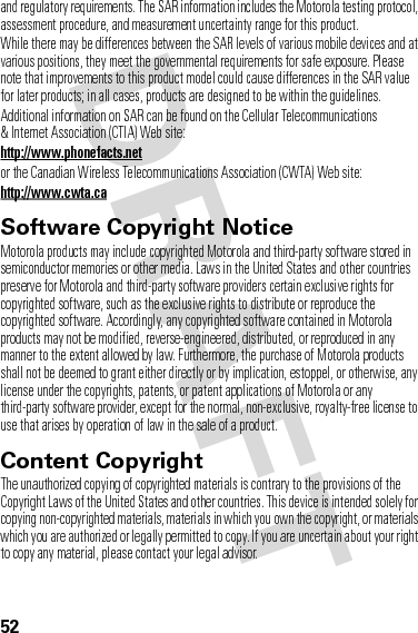 52and regulatory requirements. The SAR information includes the Motorola testing protocol, assessment procedure, and measurement uncertainty range for this product.While there may be differences between the SAR levels of various mobile devices and at various positions, they meet the governmental requirements for safe exposure. Please note that improvements to this product model could cause differences in the SAR value for later products; in all cases, products are designed to be within the guidelines.Additional information on SAR can be found on the Cellular Telecommunications &amp; Internet Association (CTIA) Web site:http://www.phonefacts.netor the Canadian Wireless Telecommunications Association (CWTA) Web site:http://www.cwta.caSoftware Copyright NoticeSoft ware Copyright NoticeMotorola products may include copyrighted Motorola and third-party software stored in semiconductor memories or other media. Laws in the United States and other countries preserve for Motorola and third-party software providers certain exclusive rights for copyrighted software, such as the exclusive rights to distribute or reproduce the copyrighted software. Accordingly, any copyrighted software contained in Motorola products may not be modified, reverse-engineered, distributed, or reproduced in any manner to the extent allowed by law. Furthermore, the purchase of Motorola products shall not be deemed to grant either directly or by implication, estoppel, or otherwise, any license under the copyrights, patents, or patent applications of Motorola or any third-party software provider, except for the normal, non-exclusive, royalty-free license to use that arises by operation of law in the sale of a product.Content CopyrightContent  CopyrightThe unauthorized copying of copyrighted materials is contrary to the provisions of the Copyright Laws of the United States and other countries. This device is intended solely for copying non-copyrighted materials, materials in which you own the copyright, or materials which you are authorized or legally permitted to copy. If you are uncertain about your right to copy any material, please contact your legal advisor.