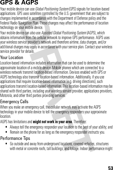 53GPS &amp; AGPSGPS &amp; AGPSYour mobile device can use Global Positioning System (GPS) signals for location-based applications. GPS uses satellites controlled by the U.S. government that are subject to changes implemented in accordance with the Department of Defense policy and the Federal Radio Navigation Plan. These changes may affect the performance of location technology on your mobile device.Your mobile device can also use Assisted Global Positioning System (AGPS), which obtains information from the cellular network to improve GPS performance. AGPS uses your wireless service provider&apos;s network and therefore airtime, data charges, and/or additional charges may apply in accordance with your service plan. Contact your wireless service provider for details.Your LocationLocation-based information includes information that can be used to determine the approximate location of a mobile device. Mobile phones which are connected to a wireless network transmit location-based information. Devices enabled with GPS or AGPS technology also transmit location-based information. Additionally, if you use applications that require location-based information (e.g. driving directions), such applications transmit location-based information. This location-based information may be shared with third parties, including your wireless service provider, applications providers, Motorola, and other third parties providing services.Emergency CallsWhen you make an emergency call, the cellular network may activate the AGPS technology in your mobile device to tell the emergency responders your approximate location.AGPS has limitations and might not work in your area. Therefore:•Always tell the emergency responder your location to the best of your ability; and•Remain on the phone for as long as the emergency responder instructs you.Performance Tips•Go outside and away from underground locations, covered vehicles, structures with metal or concrete roofs, tall buildings, and foliage. Indoor performance might 