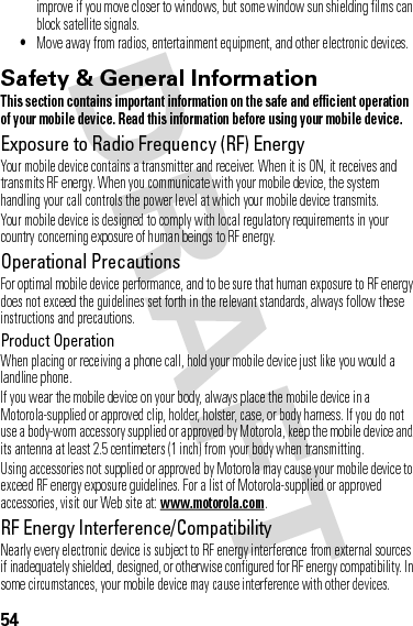 54improve if you move closer to windows, but some window sun shielding films can block satellite signals.•Move away from radios, entertainment equipment, and other electronic devices.Safety &amp; General InformationSafety InformationThis section contains important information on the safe and efficient operation of your mobile device. Read this information before using your mobile device.Exposure to Radio Frequency (RF) EnergyYour mobile device contains a transmitter and receiver. When it is ON, it receives and transmits RF energy. When you communicate with your mobile device, the system handling your call controls the power level at which your mobile device transmits.Your mobile device is designed to comply with local regulatory requirements in your country concerning exposure of human beings to RF energy.Operational PrecautionsFor optimal mobile device performance, and to be sure that human exposure to RF energy does not exceed the guidelines set forth in the relevant standards, always follow these instructions and precautions.Product OperationWhen placing or receiving a phone call, hold your mobile device just like you would a landline phone.If you wear the mobile device on your body, always place the mobile device in a Motorola-supplied or approved clip, holder, holster, case, or body harness. If you do not use a body-worn accessory supplied or approved by Motorola, keep the mobile device and its antenna at least 2.5 centimeters (1 inch) from your body when transmitting.Using accessories not supplied or approved by Motorola may cause your mobile device to exceed RF energy exposure guidelines. For a list of Motorola-supplied or approved accessories, visit our Web site at: www.motorola.com.RF Energy Interference/CompatibilityNearly every electronic device is subject to RF energy interference from external sources if inadequately shielded, designed, or otherwise configured for RF energy compatibility. In some circumstances, your mobile device may cause interference with other devices.