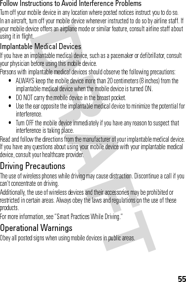 55Follow Instructions to Avoid Interference ProblemsTurn off your mobile device in any location where posted notices instruct you to do so.In an aircraft, turn off your mobile device whenever instructed to do so by airline staff. If your mobile device offers an airplane mode or similar feature, consult airline staff about using it in flight.Implantable Medical DevicesIf you have an implantable medical device, such as a pacemaker or defibrillator, consult your physician before using this mobile device.Persons with implantable medical devices should observe the following precautions:•ALWAYS keep the mobile device more than 20 centimeters (8 inches) from the implantable medical device when the mobile device is turned ON.•DO NOT carry the mobile device in the breast pocket.•Use the ear opposite the implantable medical device to minimize the potential for interference.•Turn OFF the mobile device immediately if you have any reason to suspect that interference is taking place.Read and follow the directions from the manufacturer of your implantable medical device. If you have any questions about using your mobile device with your implantable medical device, consult your healthcare provider.Driving PrecautionsThe use of wireless phones while driving may cause distraction. Discontinue a call if you can’t concentrate on driving.Additionally, the use of wireless devices and their accessories may be prohibited or restricted in certain areas. Always obey the laws and regulations on the use of these products.For more information, see “Smart Practices While Driving.”Operational WarningsObey all posted signs when using mobile devices in public areas.