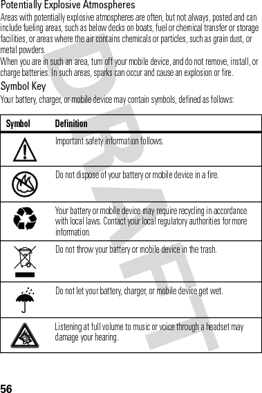 56Potentially Explosive AtmospheresAreas with potentially explosive atmospheres are often, but not always, posted and can include fueling areas, such as below decks on boats, fuel or chemical transfer or storage facilities, or areas where the air contains chemicals or particles, such as grain dust, or metal powders.When you are in such an area, turn off your mobile device, and do not remove, install, or charge batteries. In such areas, sparks can occur and cause an explosion or fire.Symbol KeyYour battery, charger, or mobile device may contain symbols, defined as follows:Symbol DefinitionImportant safety information follows.Do not dispose of your battery or mobile device in a fire.Your battery or mobile device may require recycling in accordance with local laws. Contact your local regulatory authorities for more information.Do not throw your battery or mobile device in the trash.Do not let your battery, charger, or mobile device get wet.Listening at full volume to music or voice through a headset may damage your hearing.032374o032376o032375o