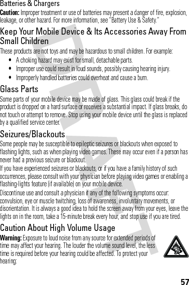 57Batteries &amp; ChargersCaution: Improper treatment or use of batteries may present a danger of fire, explosion, leakage, or other hazard. For more information, see “Battery Use &amp; Safety.”Keep Your Mobile Device &amp; Its Accessories Away From Small ChildrenThese products are not toys and may be hazardous to small children. For example:•A choking hazard may exist for small, detachable parts.•Improper use could result in loud sounds, possibly causing hearing injury.•Improperly handled batteries could overheat and cause a burn.Glass PartsSome parts of your mobile device may be made of glass. This glass could break if the product is dropped on a hard surface or receives a substantial impact. If glass breaks, do not touch or attempt to remove. Stop using your mobile device until the glass is replaced by a qualified service center.Seizures/BlackoutsSome people may be susceptible to epileptic seizures or blackouts when exposed to flashing lights, such as when playing video games. These may occur even if a person has never had a previous seizure or blackout.If you have experienced seizures or blackouts, or if you have a family history of such occurrences, please consult with your physician before playing video games or enabling a flashing-lights feature (if available) on your mobile device.Discontinue use and consult a physician if any of the following symptoms occur: convulsion, eye or muscle twitching, loss of awareness, involuntary movements, or disorientation. It is always a good idea to hold the screen away from your eyes, leave the lights on in the room, take a 15-minute break every hour, and stop use if you are tired.Caution About High Volume UsageWarning: Exposure to loud noise from any source for extended periods of time may affect your hearing. The louder the volume sound level, the less time is required before your hearing could be affected. To protect your hearing: