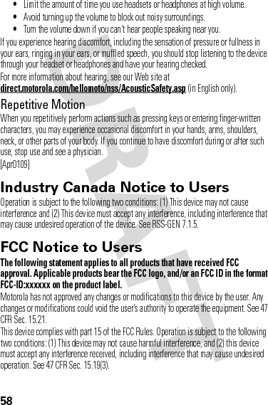 58•Limit the amount of time you use headsets or headphones at high volume.•Avoid turning up the volume to block out noisy surroundings.•Turn the volume down if you can’t hear people speaking near you.If you experience hearing discomfort, including the sensation of pressure or fullness in your ears, ringing in your ears, or muffled speech, you should stop listening to the device through your headset or headphones and have your hearing checked.For more information about hearing, see our Web site at direct.motorola.com/hellomoto/nss/AcousticSafety.asp (in English only).Repetitive MotionWhen you repetitively perform actions such as pressing keys or entering finger-written characters, you may experience occasional discomfort in your hands, arms, shoulders, neck, or other parts of your body. If you continue to have discomfort during or after such use, stop use and see a physician.[Apr0109]Industry Canada Notice to UsersIndustry Canada NoticeOperation is subject to the following two conditions: (1) This device may not cause interference and (2) This device must accept any interference, including interference that may cause undesired operation of the device. See RSS-GEN 7.1.5.FCC Notice to UsersFCC NoticeThe following statement applies to all products that have received FCC approval. Applicable products bear the FCC logo, and/or an FCC ID in the format FCC-ID:xxxxxx on the product label.Motorola has not approved any changes or modifications to this device by the user. Any changes or modifications could void the user’s authority to operate the equipment. See 47 CFR Sec. 15.21.This device complies with part 15 of the FCC Rules. Operation is subject to the following two conditions: (1) This device may not cause harmful interference, and (2) this device must accept any interference received, including interference that may cause undesired operation. See 47 CFR Sec. 15.19(3).