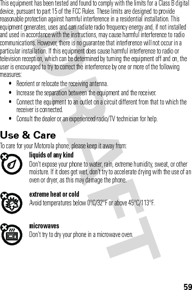59This equipment has been tested and found to comply with the limits for a Class B digital device, pursuant to part 15 of the FCC Rules. These limits are designed to provide reasonable protection against harmful interference in a residential installation. This equipment generates, uses and can radiate radio frequency energy and, if not installed and used in accordance with the instructions, may cause harmful interference to radio communications. However, there is no guarantee that interference will not occur in a particular installation. If this equipment does cause harmful interference to radio or television reception, which can be determined by turning the equipment off and on, the user is encouraged to try to correct the interference by one or more of the following measures:•Reorient or relocate the receiving antenna.•Increase the separation between the equipment and the receiver.•Connect the equipment to an outlet on a circuit different from that to which the receiver is connected.•Consult the dealer or an experienced radio/TV technician for help.Use &amp; CareUse &amp; CareTo care for your Motorola phone, please keep it away from:liquids of any kindDon’t expose your phone to water, rain, extreme humidity, sweat, or other moisture. If it does get wet, don’t try to accelerate drying with the use of an oven or dryer, as this may damage the phone.extreme heat or coldAvoid temperatures below 0°C/32°F or above 45°C/113°F.microwavesDon’t try to dry your phone in a microwave oven.