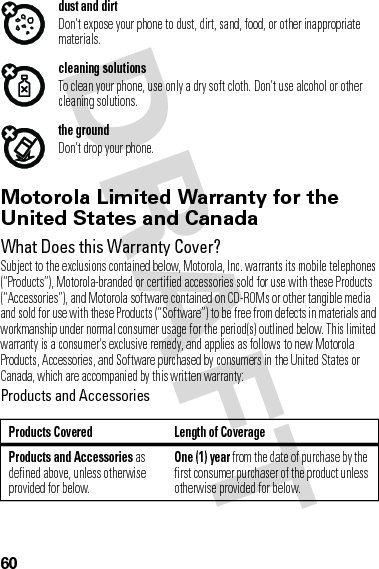 60dust and dirtDon’t expose your phone to dust, dirt, sand, food, or other inappropriate materials.cleaning solutionsTo clean your phone, use only a dry soft cloth. Don’t use alcohol or other cleaning solutions.the groundDon’t drop your phone.Motorola Limited Warranty for the United States and CanadaWa rr a n t yWhat Does this Warranty Cover?Subject to the exclusions contained below, Motorola, Inc. warrants its mobile telephones (“Products”), Motorola-branded or certified accessories sold for use with these Products (“Accessories”), and Motorola software contained on CD-ROMs or other tangible media and sold for use with these Products (“Software”) to be free from defects in materials and workmanship under normal consumer usage for the period(s) outlined below. This limited warranty is a consumer&apos;s exclusive remedy, and applies as follows to new Motorola Products, Accessories, and Software purchased by consumers in the United States or Canada, which are accompanied by this written warranty:Products and AccessoriesProducts Covered Length of CoverageProducts and Accessories as defined above, unless otherwise provided for below.One (1) year from the date of purchase by the first consumer purchaser of the product unless otherwise provided for below.