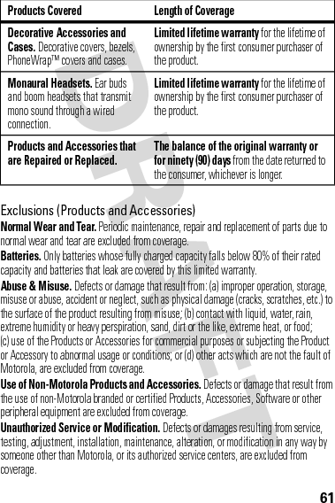 61Exclusions (Products and Accessories)Normal Wear and Tear. Periodic maintenance, repair and replacement of parts due to normal wear and tear are excluded from coverage.Batteries. Only batteries whose fully charged capacity falls below 80% of their rated capacity and batteries that leak are covered by this limited warranty.Abuse &amp; Misuse. Defects or damage that result from: (a) improper operation, storage, misuse or abuse, accident or neglect, such as physical damage (cracks, scratches, etc.) to the surface of the product resulting from misuse; (b) contact with liquid, water, rain, extreme humidity or heavy perspiration, sand, dirt or the like, extreme heat, or food; (c) use of the Products or Accessories for commercial purposes or subjecting the Product or Accessory to abnormal usage or conditions; or (d) other acts which are not the fault of Motorola, are excluded from coverage.Use of Non-Motorola Products and Accessories. Defects or damage that result from the use of non-Motorola branded or certified Products, Accessories, Software or other peripheral equipment are excluded from coverage.Unauthorized Service or Modification. Defects or damages resulting from service, testing, adjustment, installation, maintenance, alteration, or modification in any way by someone other than Motorola, or its authorized service centers, are excluded from coverage.Decorative Accessories and Cases. Decorative covers, bezels, PhoneWrap™ covers and cases.Limited lifetime warranty for the lifetime of ownership by the first consumer purchaser of the product.Monaural Headsets. Ear buds and boom headsets that transmit mono sound through a wired connection.Limited lifetime warranty for the lifetime of ownership by the first consumer purchaser of the product.Products and Accessories that are Repaired or Replaced.The balance of the original warranty or for ninety (90) days from the date returned to the consumer, whichever is longer.Products Covered Length of Coverage