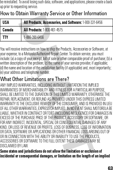 63be reinstalled. To avoid losing such data, software, and applications, please create a back up prior to requesting service.How to Obtain Warranty Service or Other InformationYou will receive instructions on how to ship the Products, Accessories or Software, at your expense, to a Motorola Authorized Repair Center. To obtain service, you must include: (a) a copy of your receipt, bill of sale or other comparable proof of purchase; (b) a written description of the problem; (c) the name of your service provider, if applicable; (d) the name and location of the installation facility (if applicable) and, most importantly; (e) your address and telephone number.What Other Limitations are There?ANY IMPLIED WARRANTIES, INCLUDING WITHOUT LIMITATION THE IMPLIED WARRANTIES OF MERCHANTABILITY AND FITNESS FOR A PARTICULAR PURPOSE, SHALL BE LIMITED TO THE DURATION OF THIS LIMITED WARRANTY, OTHERWISE THE REPAIR, REPLACEMENT, OR REFUND AS PROVIDED UNDER THIS EXPRESS LIMITED WARRANTY IS THE EXCLUSIVE REMEDY OF THE CONSUMER, AND IS PROVIDED IN LIEU OF ALL OTHER WARRANTIES, EXPRESS OR IMPLIED. IN NO EVENT SHALL MOTOROLA BE LIABLE, WHETHER IN CONTRACT OR TORT (INCLUDING NEGLIGENCE) FOR DAMAGES IN EXCESS OF THE PURCHASE PRICE OF THE PRODUCT, ACCESSORY OR SOFTWARE, OR FOR ANY INDIRECT, INCIDENTAL, SPECIAL OR CONSEQUENTIAL DAMAGES OF ANY KIND, OR LOSS OF REVENUE OR PROFITS, LOSS OF BUSINESS, LOSS OF INFORMATION OR DATA, SOFTWARE OR APPLICATIONS OR OTHER FINANCIAL LOSS ARISING OUT OF OR IN CONNECTION WITH THE ABILITY OR INABILITY TO USE THE PRODUCTS, ACCESSORIES OR SOFTWARE TO THE FULL EXTENT THESE DAMAGES MAY BE DISCLAIMED BY LAW.Some states and jurisdictions do not allow the limitation or exclusion of incidental or consequential damages, or limitation on the length of an implied USA All Products, Accessories, and Software: 1-800-331-6456Canada All Products: 1-800-461-4575TTY1-888-390-6456