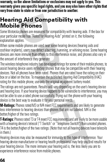 64warranty, so the above limitations or exclusions may not apply to you. This warranty gives you specific legal rights, and you may also have other rights that vary from state to state or from one jurisdiction to another.Hearing Aid Compatibility with Mobile PhonesHeari ng AidsSome Motorola phones are measured for compatibility with hearing aids. If the box for your particular model has “Rated for Hearing Aids” printed on it, the following explanation applies.When some mobile phones are used near some hearing devices (hearing aids and cochlear implants), users may detect a buzzing, humming, or whining noise. Some hearing devices are more immune than others to this interference noise, and phones also vary in the amount of interference they generate.The wireless telephone industry has developed ratings for some of their mobile phones, to assist hearing device users in finding phones that may be compatible with their hearing devices. Not all phones have been rated. Phones that are rated have the rating on their box or a label on the box. To maintain the published Hearing Aid Compatibility (HAC) rating for this mobile phone, use only the original equipment battery model.The ratings are not guarantees. Results will vary depending on the user’s hearing device and hearing loss. If your hearing device happens to be vulnerable to interference, you may not be able to use a rated phone successfully. Trying out the phone with your hearing device is the best way to evaluate it for your personal needs.M-Ratings: Phones rated M3 or M4 meet FCC requirements and are likely to generate less interference to hearing devices than phones that are not labeled. M4 is the better/higher of the two ratings.T-Ratings: Phones rated T3 or T4 meet FCC requirements and are likely to be more usable with a hearing device’s telecoil (“T Switch” or “Telephone Switch”) than unrated phones. T4 is the better/higher of the two ratings. (Note that not all hearing devices have telecoils in them.)Hearing devices may also be measured for immunity to this type of interference. Your hearing device manufacturer or hearing health professional may help you find results for your hearing device. The more immune your hearing aid is, the less likely you are to experience interference noise from mobile phones.