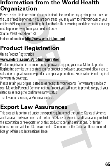65Information from the World Health OrganizationWHO InformationPresent scientific information does not indicate the need for any special precautions for the use of mobile phones. If you are concerned, you may want to limit your own or your children’s RF exposure by limiting the length of calls or by using handsfree devices to keep mobile phones away from your head and body.Source: WHO Fact Sheet 193Further information: http://www.who.int/peh-emfProduct RegistrationRegistrationOnline Product Registration:www.motorola.com/us/productregistrationProduct registration is an important step toward enjoying your new Motorola product. Registering permits us to contact you for product or software updates and allows you to subscribe to updates on new products or special promotions. Registration is not required for warranty coverage.Please retain your original dated sales receipt for your records. For warranty service of your Motorola Personal Communications Product you will need to provide a copy of your dated sales receipt to confirm warranty status.Thank you for choosing a Motorola product.Export Law AssurancesExport LawThis product is controlled under the export regulations of the United States of America and Canada. The Governments of the United States of America and Canada may restrict the exportation or re-exportation of this product to certain destinations. For further information contact the U.S. Department of Commerce or the Canadian Department of Foreign Affairs and International Trade.