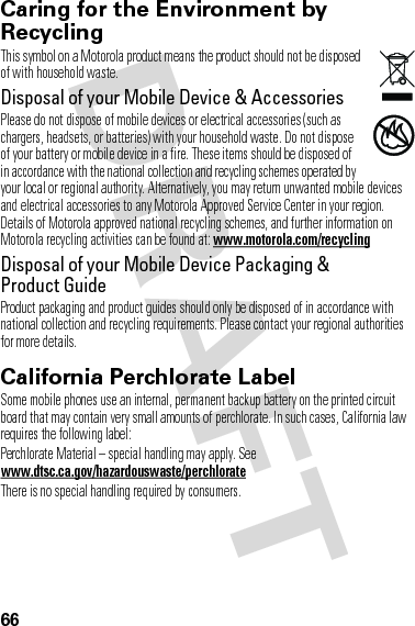 66Caring for the Environment by RecyclingRecycli ng Inform ationThis symbol on a Motorola product means the product should not be disposed of with household waste.Disposal of your Mobile Device &amp; AccessoriesPlease do not dispose of mobile devices or electrical accessories (such as chargers, headsets, or batteries) with your household waste. Do not dispose of your battery or mobile device in a fire. These items should be disposed of in accordance with the national collection and recycling schemes operated by your local or regional authority. Alternatively, you may return unwanted mobile devices and electrical accessories to any Motorola Approved Service Center in your region. Details of Motorola approved national recycling schemes, and further information on Motorola recycling activities can be found at: www.motorola.com/recyclingDisposal of your Mobile Device Packaging &amp; Product GuideProduct packaging and product guides should only be disposed of in accordance with national collection and recycling requirements. Please contact your regional authorities for more details.California Perchlorate LabelPerchlorat e LabelSome mobile phones use an internal, permanent backup battery on the printed circuit board that may contain very small amounts of perchlorate. In such cases, California law requires the following label:Perchlorate Material – special handling may apply. See www.dtsc.ca.gov/hazardouswaste/perchlorateThere is no special handling required by consumers.032376o