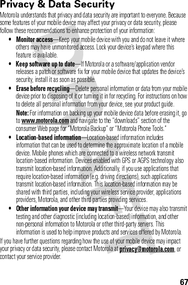 67Privacy &amp; Data SecurityPrivac y &amp; Data Secur ityMotorola understands that privacy and data security are important to everyone. Because some features of your mobile device may affect your privacy or data security, please follow these recommendations to enhance protection of your information:• Monitor access—Keep your mobile device with you and do not leave it where others may have unmonitored access. Lock your device’s keypad where this feature is available.• Keep software up to date—If Motorola or a software/application vendor releases a patch or software fix for your mobile device that updates the device’s security, install it as soon as possible.• Erase before recycling—Delete personal information or data from your mobile device prior to disposing of it or turning it in for recycling. For instructions on how to delete all personal information from your device, see your product guide.Note: For information on backing up your mobile device data before erasing it, go to www.motorola.com and navigate to the “downloads” section of the consumer Web page for “Motorola Backup” or “Motorola Phone Tools.”• Location-based information—Location-based information includes information that can be used to determine the approximate location of a mobile device. Mobile phones which are connected to a wireless network transmit location-based information. Devices enabled with GPS or AGPS technology also transmit location-based information. Additionally, if you use applications that require location-based information (e.g. driving directions), such applications transmit location-based information. This location-based information may be shared with third parties, including your wireless service provider, applications providers, Motorola, and other third parties providing services.• Other information your device may transmit—Your device may also transmit testing and other diagnostic (including location-based) information, and other non-personal information to Motorola or other third-party servers. This information is used to help improve products and services offered by Motorola.If you have further questions regarding how the use of your mobile device may impact your privacy or data security, please contact Motorola at privacy@motorola.com, or contact your service provider.