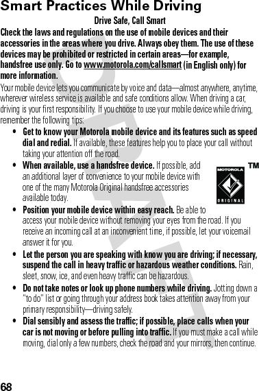 68Smart Practices While DrivingDrivi ng SafetyDrive Safe, Call SmartCheck the laws and regulations on the use of mobile devices and their accessories in the areas where you drive. Always obey them. The use of these devices may be prohibited or restricted in certain areas—for example, handsfree use only. Go to www.motorola.com/callsmart (in English only) for more information.Your mobile device lets you communicate by voice and data—almost anywhere, anytime, wherever wireless service is available and safe conditions allow. When driving a car, driving is your first responsibility. If you choose to use your mobile device while driving, remember the following tips:• Get to know your Motorola mobile device and its features such as speed dial and redial. If available, these features help you to place your call without taking your attention off the road.• When available, use a handsfree device. If possible, add an additional layer of convenience to your mobile device with one of the many Motorola Original handsfree accessories available today.• Position your mobile device within easy reach. Be able to access your mobile device without removing your eyes from the road. If you receive an incoming call at an inconvenient time, if possible, let your voicemail answer it for you.• Let the person you are speaking with know you are driving; if necessary, suspend the call in heavy traffic or hazardous weather conditions. Rain, sleet, snow, ice, and even heavy traffic can be hazardous.• Do not take notes or look up phone numbers while driving. Jotting down a “to do” list or going through your address book takes attention away from your primary responsibility—driving safely.• Dial sensibly and assess the traffic; if possible, place calls when your car is not moving or before pulling into traffic. If you must make a call while moving, dial only a few numbers, check the road and your mirrors, then continue.