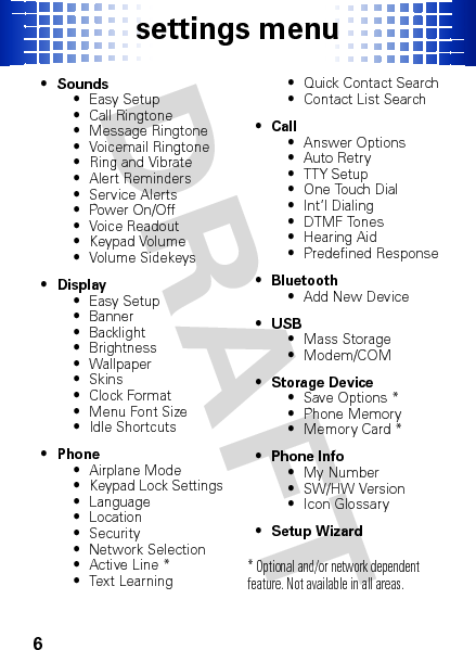 settings menu6setting s menu• Sounds• Easy Setup• Call Ringtone• Message Ringtone• Voicemail Ringtone• Ring and Vibrate• Alert Reminders• Service Alerts•PowerOn/Off• Voice Readout• Keypad Volume• Volume Sidekeys•Display• Easy Setup• Banner• Backlight• Brightness• Wallpaper•Skins•ClockFormat• Menu Font Size• Idle Shortcuts• Phone• Airplane Mode• Keypad Lock Settings• Language• Location• Security• Network Selection• ActiveLine*•TextLearning• Quick Contact Search• Contact List Search•Call• Answer Options• Auto Retry• TTY Setup• One Touch Dial• Int’l Dialing• DTMF Tones• Hearing Aid• Predefined Response• Bluetooth•AddNewDevice•USB•MassStorage• Modem/COM• Storage Device• Save Options *• Phone Memory•MemoryCard*• Phone Info• My Number•SW/HWVersion• Icon Glossary•SetupWizard* Optional and/or network dependent feature. Not available in all areas.