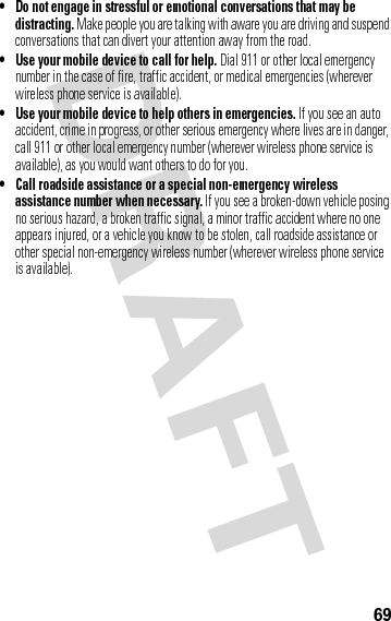 69• Do not engage in stressful or emotional conversations that may be distracting. Make people you are talking with aware you are driving and suspend conversations that can divert your attention away from the road.• Use your mobile device to call for help. Dial 911 or other local emergency number in the case of fire, traffic accident, or medical emergencies (wherever wireless phone service is available).• Use your mobile device to help others in emergencies. If you see an auto accident, crime in progress, or other serious emergency where lives are in danger, call 911 or other local emergency number (wherever wireless phone service is available), as you would want others to do for you.• Call roadside assistance or a special non-emergency wireless assistance number when necessary. If you see a broken-down vehicle posing no serious hazard, a broken traffic signal, a minor traffic accident where no one appears injured, or a vehicle you know to be stolen, call roadside assistance or other special non-emergency wireless number (wherever wireless phone service is available).