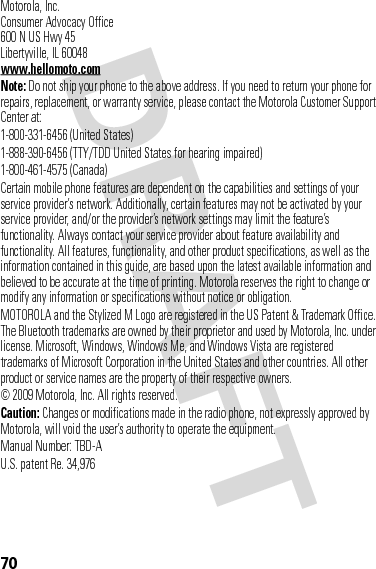 70 Motorola, Inc.Consumer Advocacy Office600 N US Hwy 45Libertyville, IL 60048www.hellomoto.comNote: Do not ship your phone to the above address. If you need to return your phone for repairs, replacement, or warranty service, please contact the Motorola Customer Support Center at:1-800-331-6456 (United States)1-888-390-6456 (TTY/TDD United States for hearing impaired)1-800-461-4575 (Canada)Certain mobile phone features are dependent on the capabilities and settings of your service provider’s network. Additionally, certain features may not be activated by your service provider, and/or the provider’s network settings may limit the feature’s functionality. Always contact your service provider about feature availability and functionality. All features, functionality, and other product specifications, as well as the information contained in this guide, are based upon the latest available information and believed to be accurate at the time of printing. Motorola reserves the right to change or modify any information or specifications without notice or obligation.MOTOROLA and the Stylized M Logo are registered in the US Patent &amp; Trademark Office. The Bluetooth trademarks are owned by their proprietor and used by Motorola, Inc. under license. Microsoft, Windows, Windows Me, and Windows Vista are registered trademarks of Microsoft Corporation in the United States and other countries. All other product or service names are the property of their respective owners. © 2009 Motorola, Inc. All rights reserved.Caution: Changes or modifications made in the radio phone, not expressly approved by Motorola, will void the user’s authority to operate the equipment.Manual Number: TBD-AU.S. patent Re. 34,976