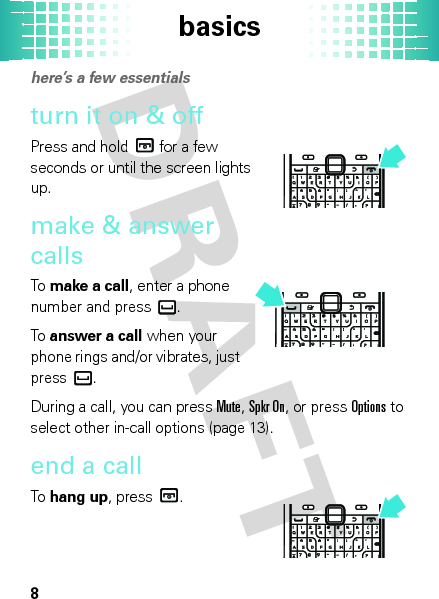 basics8basic shere’s a few essentialsturn it on &amp; offPress and hold  for a few seconds or until the screen lights up.make &amp; answer callsTo  make a call, enter a phone number and press .To  answer a call when your phone rings and/or vibrates, just press .During a call, you can press Mute, Spkr On, or pressOptions to select other in-call options (page 13).end a callTo  hang up, press .