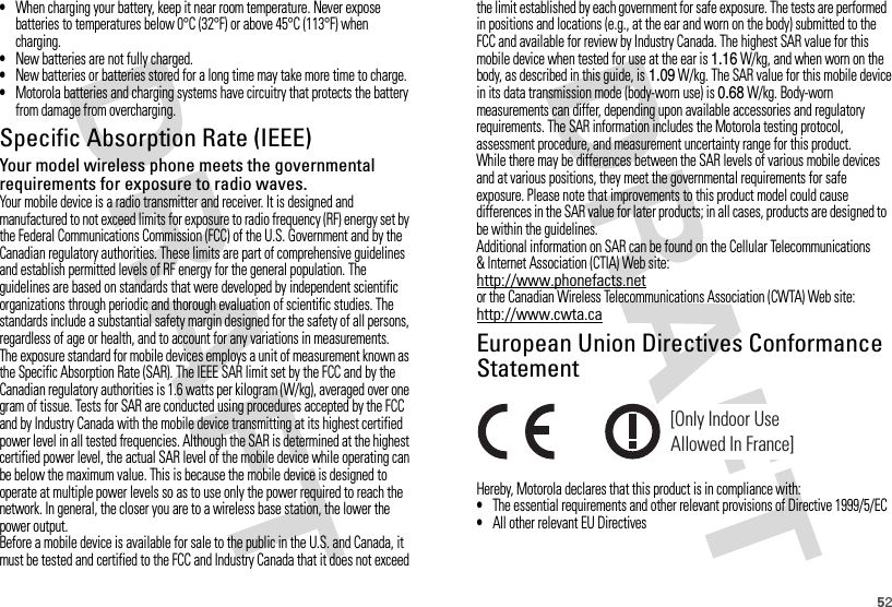 52•When charging your battery, keep it near room temperature. Never expose batteries to temperatures below 0°C (32°F) or above 45°C (113°F) when charging.•New batteries are not fully charged.•New batteries or batteries stored for a long time may take more time to charge.•Motorola batteries and charging systems have circuitry that protects the battery from damage from overcharging.Specific Absorption Rate (IEEE)SAR (IEEE)Your model wireless phone meets the governmental requirements for exposure to radio waves.Your mobile device is a radio transmitter and receiver. It is designed and manufactured to not exceed limits for exposure to radio frequency (RF) energy set by the Federal Communications Commission (FCC) of the U.S. Government and by the Canadian regulatory authorities. These limits are part of comprehensive guidelines and establish permitted levels of RF energy for the general population. The guidelines are based on standards that were developed by independent scientific organizations through periodic and thorough evaluation of scientific studies. The standards include a substantial safety margin designed for the safety of all persons, regardless of age or health, and to account for any variations in measurements.The exposure standard for mobile devices employs a unit of measurement known as the Specific Absorption Rate (SAR). The IEEE SAR limit set by the FCC and by the Canadian regulatory authorities is 1.6 watts per kilogram (W/kg), averaged over one gram of tissue. Tests for SAR are conducted using procedures accepted by the FCC and by Industry Canada with the mobile device transmitting at its highest certified power level in all tested frequencies. Although the SAR is determined at the highest certified power level, the actual SAR level of the mobile device while operating can be below the maximum value. This is because the mobile device is designed to operate at multiple power levels so as to use only the power required to reach the network. In general, the closer you are to a wireless base station, the lower the power output.Before a mobile device is available for sale to the public in the U.S. and Canada, it must be tested and certified to the FCC and Industry Canada that it does not exceed the limit established by each government for safe exposure. The tests are performed in positions and locations (e.g., at the ear and worn on the body) submitted to the FCC and available for review by Industry Canada. The highest SAR value for this mobile device when tested for use at the ear is 1.16 W/kg, and when worn on the body, as described in this guide, is 1.09W/kg. The SAR value for this mobile device in its data transmission mode (body-worn use) is 0.68W/kg. Body-worn measurements can differ, depending upon available accessories and regulatory requirements. The SAR information includes the Motorola testing protocol, assessment procedure, and measurement uncertainty range for this product.While there may be differences between the SAR levels of various mobile devices and at various positions, they meet the governmental requirements for safe exposure. Please note that improvements to this product model could cause differences in the SAR value for later products; in all cases, products are designed to be within the guidelines.Additional information on SAR can be found on the Cellular Telecommunications &amp; Internet Association (CTIA) Web site:http://www.phonefacts.netor the Canadian Wireless Telecommunications Association (CWTA) Web site:http://www.cwta.caEuropean Union Directives Conformance StatementEU Conform anceHereby, Motorola declares that this product is in compliance with:•The essential requirements and other relevant provisions of Directive 1999/5/EC•All other relevant EU Directives[Only Indoor UseAllowed In France]