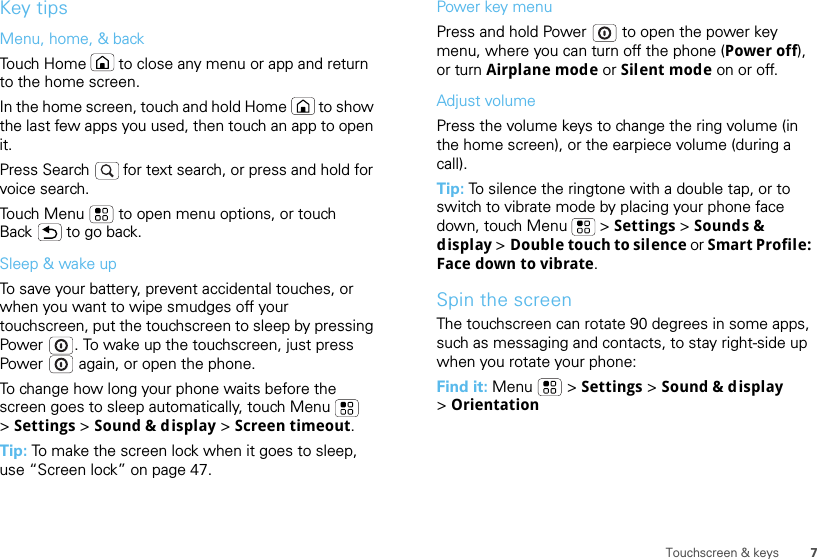 7Touchscreen &amp; keysKey tipsMenu, home, &amp; backTouch Home  to close any menu or app and return to the home screen. In the home screen, touch and hold Home  to show the last few apps you used, then touch an app to open it.Press Search   for text search, or press and hold for voice search.Touch Menu  to open menu options, or touch Back  to go back.Sleep &amp; wake upTo save your battery, prevent accidental touches, or when you want to wipe smudges off your touchscreen, put the touchscreen to sleep by pressing Power . To wake up the touchscreen, just press Power  again, or open the phone.To change how long your phone waits before the screen goes to sleep automatically, touch Menu  &gt;Settings &gt; Sound &amp; display &gt; Screen timeout.Tip: To make the screen lock when it goes to sleep, use “Screen lock” on page 47.Power key menuPress and hold Power  to open the power key menu, where you can turn off the phone (Power off), or turn Airplane mode or Silent mode on or off.Adjust volumePress the volume keys to change the ring volume (in the home screen), or the earpiece volume (during a call).Tip: To silence the ringtone with a double tap, or to switch to vibrate mode by placing your phone face down, touch Menu  &gt; Settings &gt;Sounds &amp; display &gt; Double touch to silence or Smart Profile: Face down to vibrate.Spin the screenThe touchscreen can rotate 90 degrees in some apps, such as messaging and contacts, to stay right-side up when you rotate your phone:Find it: Menu  &gt; Settings &gt; Sound &amp; display &gt;Orientation