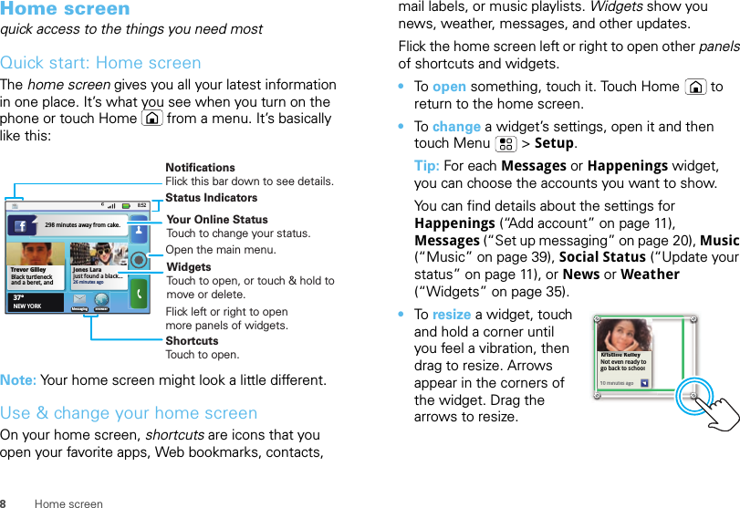 8Home screenHome screenquick access to the things you need mostQuick start: Home screenThe home screen gives you all your latest information in one place. It’s what you see when you turn on the phone or touch Home  from a menu. It’s basically like this:Note: Your home screen might look a little different.Use &amp; change your home screenOn your home screen, shortcuts are icons that you open your favorite apps, Web bookmarks, contacts, 8:52Jones Larajust found a black...26 minutes agoBrowserMessaging37°NEW YORKTrevor GilleyBlack turtleneck and a beret, and 298 minutes away from cake.Status IndicatorsWidgetsTouch to open, or touch &amp; hold to move or delete.Flick left or right to open more panels of widgets.ShortcutsTouch to open.NotificationsFlick this bar down to see details.Open the main menu.Your Online StatusTouch to change your status.mail labels, or music playlists. Widgets show you news, weather, messages, and other updates.Flick the home screen left or right to open other panels of shortcuts and widgets.•To  open something, touch it. Touch Home  to return to the home screen.•To  change a widget’s settings, open it and then touch Menu  &gt; Setup.Tip: For each Messages or Happenings widget, you can choose the accounts you want to show.You can find details about the settings for Happenings (“Add account” on page 11), Messages (“Set up messaging” on page 20), Music (“Music” on page 39), Social Status (“Update your status” on page 11), or News or Weather (“Widgets” on page 35).•To  resize a widget, touch and hold a corner until you feel a vibration, then drag to resize. Arrows appear in the corners of the widget. Drag the arrows to resize.Kristine KelleyNot even ready to go back to school10 minutes agoKristine Kelleyiti KllNot even ready to go back to school110 minutes ago