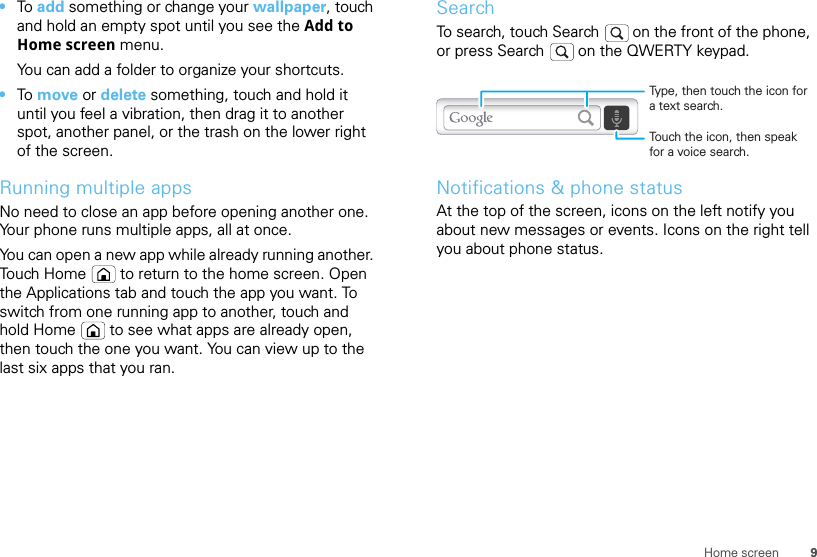 9Home screen•To  add something or change your wallpaper, touch and hold an empty spot until you see the Add to Home screen menu.You can add a folder to organize your shortcuts.•To  move or delete something, touch and hold it until you feel a vibration, then drag it to another spot, another panel, or the trash on the lower right of the screen.Running multiple appsNo need to close an app before opening another one. Your phone runs multiple apps, all at once. You can open a new app while already running another. Touch Home  to return to the home screen. Open the Applications tab and touch the app you want. To switch from one running app to another, touch and hold Home  to see what apps are already open, then touch the one you want. You can view up to the last six apps that you ran.SearchTo search, touch Search   on the front of the phone, or press Search   on the QWERTY keypad.Notifications &amp; phone statusAt the top of the screen, icons on the left notify you about new messages or events. Icons on the right tell you about phone status.Touch the icon, then speak for a voice search.Type, then touch the icon for a text search.