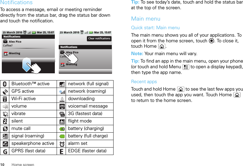 10 Home screenNotificationsTo access a message, email or meeting reminder directly from the status bar, drag the status bar down and touch the notification.Bluetooth™ active  network (full signal)GPS active network (roaming)Wi-Fi active downloading volume voicemail messagevibrate 3G (fastest data)silent flight modemute call battery (charging)signal (roaming) battery (full charge)speakerphone active alarm set GPRS (fast data) EDGE (faster data)25 March 2010Alex PicoMeetingCoffee?Mar 25, 15:073GClear notifications25 March 2010 Mar 25, 15:073GNotificationsNotificationsMeetingCoffee?Alex PicoTip: To see today’s date, touch and hold the status bar at the top of the screen.Main menuQuick start: Main menuThe main menu shows you all of your applications. To open it from the home screen, touch . To close it, touch Home .Note: Your main menu will vary.Tip: To find an app in the main menu, open your phone (or touch and hold Menu  to open a display keypad), then type the app name.Recent appsTouch and hold Home  to see the last few apps you used, then touch the app you want. Touch Home  to return to the home screen.