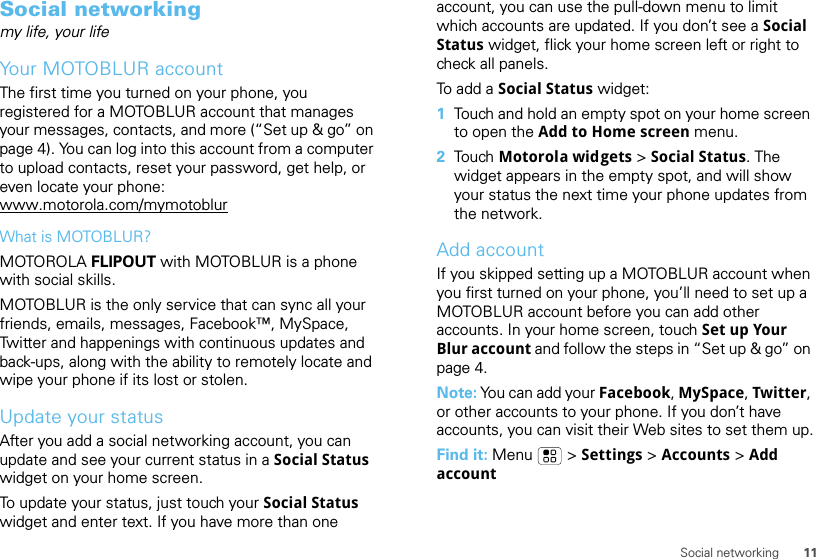 11Social networkingSocial networkingmy life, your lifeYour MOTOBLUR accountThe first time you turned on your phone, you registered for a MOTOBLUR account that manages your messages, contacts, and more (“Set up &amp; go” on page 4). You can log into this account from a computer to upload contacts, reset your password, get help, or even locate your phone: www.motorola.com/mymotoblurWhat is MOTOBLUR?MOTOROLA FLIPOUT with MOTOBLUR is a phone with social skills.MOTOBLUR is the only service that can sync all your friends, emails, messages, Facebook™, MySpace, Twitter and happenings with continuous updates and back-ups, along with the ability to remotely locate and wipe your phone if its lost or stolen.Update your statusAfter you add a social networking account, you can update and see your current status in a Social Status widget on your home screen.To update your status, just touch your Social Status widget and enter text. If you have more than one account, you can use the pull-down menu to limit which accounts are updated. If you don’t see a Social Status widget, flick your home screen left or right to check all panels.To add a Social Status widget:  1Touch and hold an empty spot on your home screen to open the Add to Home screen menu.2Tou ch   Motorola widgets &gt; Social Status. The widget appears in the empty spot, and will show your status the next time your phone updates from the network.Add accountIf you skipped setting up a MOTOBLUR account when you first turned on your phone, you’ll need to set up a MOTOBLUR account before you can add other accounts. In your home screen, touch Set up Your Blur account and follow the steps in “Set up &amp; go” on page 4.Note: You can add your Facebook, MySpace, Twitter, or other accounts to your phone. If you don’t have accounts, you can visit their Web sites to set them up.Find it: Menu  &gt; Settings &gt; Accounts &gt; Add account