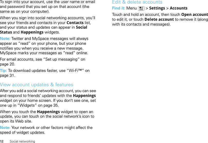 12 Social networkingTo sign into your account, use the user name or email and password that you set up on that account (the same as on your computer).When you sign into social networking accounts, you’ll see your friends and contacts in your Contacts list, and your status and updates can appear in Social Status and Happenings widgets.Note: Twitter and MySpace messages will always appear as “read” on your phone, but your phone notifies you when you receive a new message. MySpace marks your messages as “read” online.For email accounts, see “Set up messaging” on page 20.Tip: To download updates faster, use “Wi-Fi™” on page 31.View account updates &amp; featuresAfter you add a social networking account, you can see and respond to friends’ updates with the Happenings widget on your home screen. If you don’t see one, set one up in “Widgets” on page 35.When you touch the Happenings widget to open an update, you can touch on the social network’s icon to open its Web site.Note: Your network or other factors might affect the speed of widget updates.Edit &amp; delete accountsFind it: Menu  &gt; Settings &gt; AccountsTouch and hold an account, then touch Open account to edit it, or touch Delete account to remove it (along with its contacts and messages).