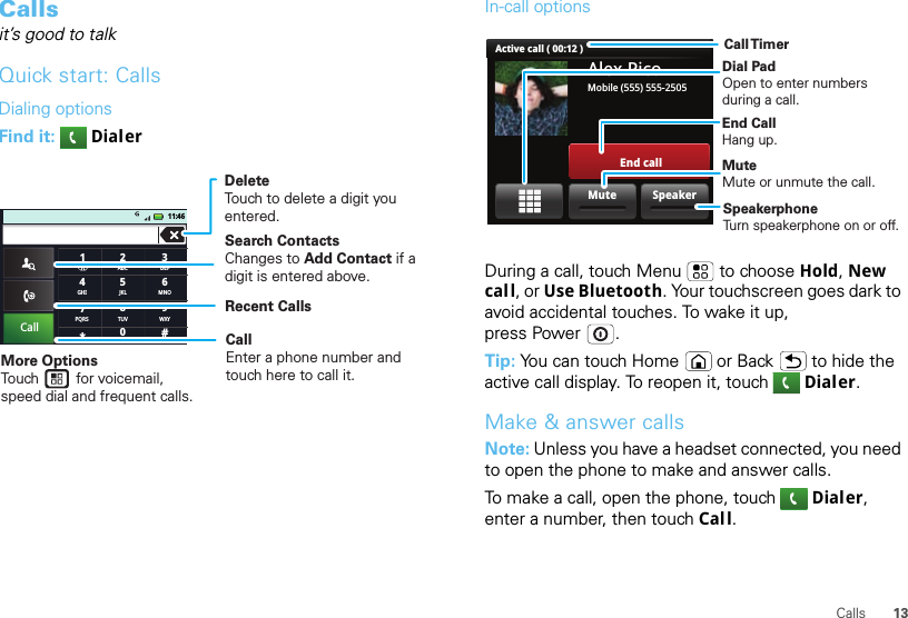 13CallsCallsit’s good to talkQuick start: CallsDialing optionsFind it:   Dialer#ABC2DEF3MNO6TUV8WXY9+05JKLCall GHI411:46*PQRS71DeleteTouch to delete a digit you entered.Recent CallsCallEnter a phone number and touch here to call it.Search ContactsChanges to Add Contact if a digit is entered above.More OptionsTouch         for voicemail, speed dial and frequent calls.In-call optionsDuring a call, touch Menu  to choose Hold, New call, or Use Bluetooth. Your touchscreen goes dark to avoid accidental touches. To wake it up, press Power .Tip: You can touch Home or Back  to hide the active call display. To reopen it, touch Dialer.Make &amp; answer callsNote: Unless you have a headset connected, you need to open the phone to make and answer calls.To make a call, open the phone, touch Dialer, enter a number, then touch Call.Alex PicoMobile (555) 555-2505End callActive call ( 00:12 )SpeakerMuteCall TimerEnd Call Hang up.Dial PadOpen to enter numbers during a call.Mute Mute or unmute the call.Speakerphone Turn speakerphone on or off.