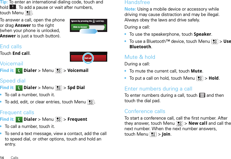 14 CallsTip: To enter an international dialing code, touch and hold . To add a pause or wait after numbers, touch Menu .To answer a call, open the phone or drag Answer to the right (when your phone is unlocked, Answer is just a touch button).End callsTo u ch End call.VoicemailFind it:   Dialer &gt;Menu  &gt; VoicemailSpeed dialFind it:   Dialer &gt;Menu  &gt; Spd Dial•To call a number, touch it.•To add, edit, or clear entries, touch Menu .Frequent callsFind it:   Dialer &gt;Menu  &gt; Frequent•To call a number, touch it.•To send a text message, view a contact, add the call to speed dial, or other options, touch and hold an entry.Slide to AnswerIgnore by pressing the       Lock key.End callHandsfreeNote: Using a mobile device or accessory while driving may cause distraction and may be illegal. Always obey the laws and drive safely.During a call:•To use the speakerphone, touch Speaker.•To use a Bluetooth™ device, touch Menu  &gt; Use Bluetooth.Mute &amp; holdDuring a call:•To mute the current call, touch Mute.•To put a call on hold, touch Menu  &gt; Hold.Enter numbers during a callTo enter numbers during a call, touch  and then touch the dial pad.Conference callsTo start a conference call, call the first number. After they answer, touch Menu  &gt; New call and call the next number. When the next number answers, touch Menu  &gt; Join.