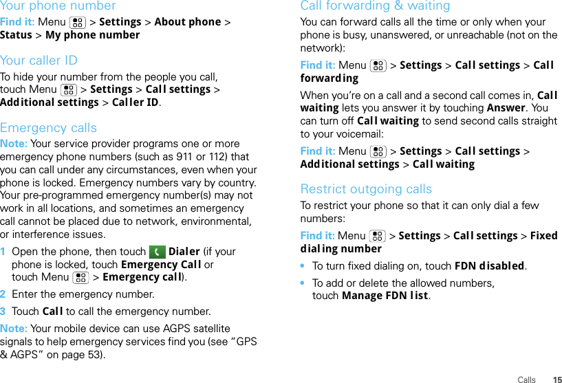 15CallsYour phone numberFind it: Menu  &gt; Settings &gt; About phone &gt; Status &gt; My phone numberYour caller IDTo hide your number from the people you call, touch Menu &gt; Settings &gt; Call settings &gt; Additional settings &gt; Caller ID.Emergency callsNote: Your service provider programs one or more emergency phone numbers (such as 911 or 112) that you can call under any circumstances, even when your phone is locked. Emergency numbers vary by country. Your pre-programmed emergency number(s) may not work in all locations, and sometimes an emergency call cannot be placed due to network, environmental, or interference issues.  1Open the phone, then touch Dialer (if your phone is locked, touch Emergency Call or touch Menu  &gt; Emergency call).2Enter the emergency number.3To u ch Call to call the emergency number.Note: Your mobile device can use AGPS satellite signals to help emergency services find you (see “GPS &amp; AGPS” on page 53).Call forwarding &amp; waitingYou can forward calls all the time or only when your phone is busy, unanswered, or unreachable (not on the network):Find it: Menu  &gt; Settings &gt; Call settings &gt; Call forwardingWhen you’re on a call and a second call comes in, Call waiting lets you answer it by touching Answer. You can turn off Call waiting to send second calls straight to your voicemail:Find it: Menu &gt; Settings &gt; Call settings &gt; Additional settings &gt; Call waitingRestrict outgoing callsTo restrict your phone so that it can only dial a few numbers: Find it: Menu &gt; Settings &gt; Call settings &gt; Fixed dialing number•To turn fixed dialing on, touch FDN disabled.•To add or delete the allowed numbers, touch Manage FDN l ist.