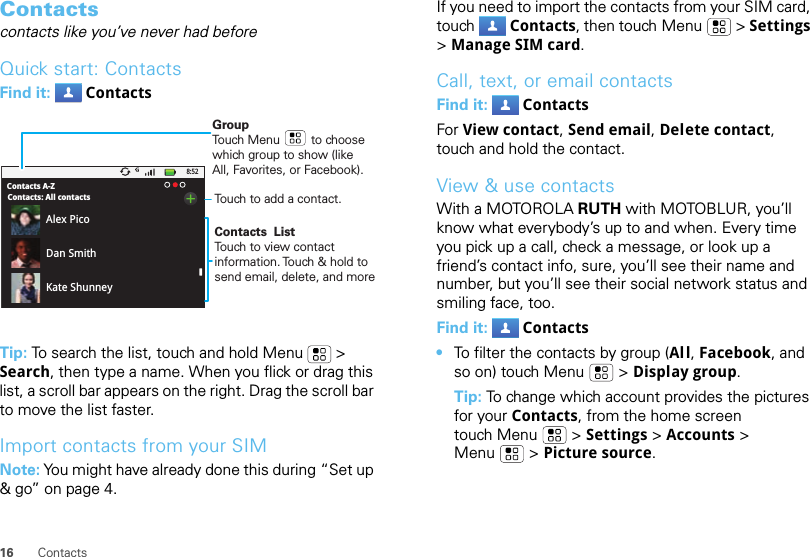 16 ContactsContactscontacts like you’ve never had beforeQuick start: ContactsFind it:  ContactsTip: To search the list, touch and hold Menu  &gt; Search, then type a name. When you flick or drag this list, a scroll bar appears on the right. Drag the scroll bar to move the list faster.Import contacts from your SIMNote: You might have already done this during “Set up &amp; go” on page 4.8:52Contacts A-ZContacts: All contactsAlex PicoDan SmithKate ShunneyGroupTouch Menu         to choose which group to show (like All, Favorites, or Facebook).Contacts  ListTouch to view contact information. Touch &amp; hold to send email, delete, and moreTouch to add a contact.If you need to import the contacts from your SIM card, touch Contacts, then touch Menu  &gt; Settings &gt; Manage SIM card.Call, text, or email contactsFind it:  ContactsFor View contact, Send email, Delete contact, touch and hold the contact.View &amp; use contactsWith a MOTOROLA RUTH with MOTOBLUR, you’ll know what everybody’s up to and when. Every time you pick up a call, check a message, or look up a friend’s contact info, sure, you’ll see their name and number, but you’ll see their social network status and smiling face, too.Find it:  Contacts•To filter the contacts by group (All, Facebook, and so on) touch Menu &gt; Display group.Tip: To change which account provides the pictures for your Contacts, from the home screen touch Menu  &gt; Settings &gt; Accounts &gt; Menu  &gt; Picture source.