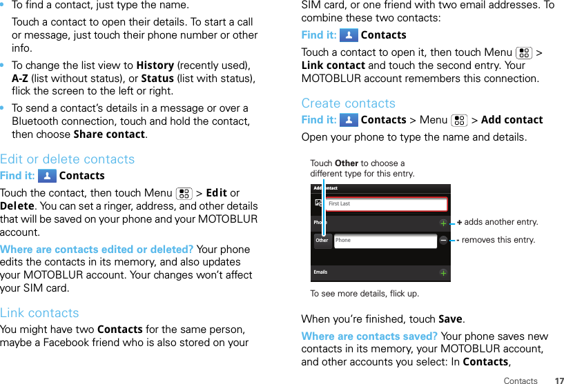 17Contacts•To find a contact, just type the name.Touch a contact to open their details. To start a call or message, just touch their phone number or other info.•To change the list view to History (recently used), A-Z (list without status), or Status (list with status), flick the screen to the left or right.•To send a contact’s details in a message or over a Bluetooth connection, touch and hold the contact, then choose Share contact.Edit or delete contactsFind it:  ContactsTouch the contact, then touch Menu  &gt; Edit or Delete. You can set a ringer, address, and other details that will be saved on your phone and your MOTOBLUR account.Where are contacts edited or deleted? Your phone edits the contacts in its memory, and also updates your MOTOBLUR account. Your changes won’t affect your SIM card.Link contactsYou might have two Contacts for the same person, maybe a Facebook friend who is also stored on your SIM card, or one friend with two email addresses. To combine these two contacts:Find it:  ContactsTouch a contact to open it, then touch Menu  &gt; Link contact and touch the second entry. Your MOTOBLUR account remembers this connection.Create contactsFind it:  Contacts &gt; Menu  &gt; Add contactOpen your phone to type the name and details.When you’re finished, touch Save.Where are contacts saved? Your phone saves new contacts in its memory, your MOTOBLUR account, and other accounts you select: In Contacts, PhonePhoneFirst LastAdd contactOtherEmailsTouch Other to choose a different type for this entry.+ adds another entry.- removes this entry.To see more details, flick up.