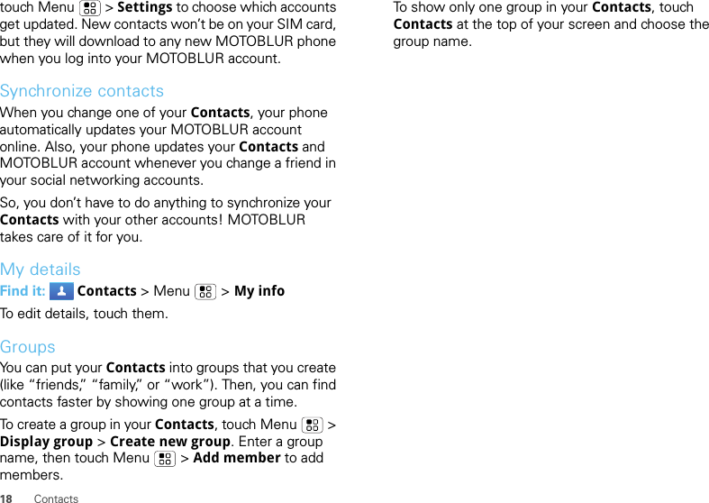 18 Contactstouch Menu  &gt; Settings to choose which accounts get updated. New contacts won’t be on your SIM card, but they will download to any new MOTOBLUR phone when you log into your MOTOBLUR account.Synchronize contactsWhen you change one of your Contacts, your phone automatically updates your MOTOBLUR account online. Also, your phone updates your Contacts and MOTOBLUR account whenever you change a friend in your social networking accounts.So, you don’t have to do anything to synchronize your Contacts with your other accounts! MOTOBLUR takes care of it for you.My detailsFind it:  Contacts &gt; Menu  &gt; My infoTo edit details, touch them.GroupsYou can put your Contacts into groups that you create (like “friends,” “family,” or “work”). Then, you can find contacts faster by showing one group at a time.To create a group in your Contacts, touch Menu  &gt; Display group &gt; Create new group. Enter a group name, then touch Menu  &gt; Add member to add members.To show only one group in your Contacts, touch Contacts at the top of your screen and choose the group name.