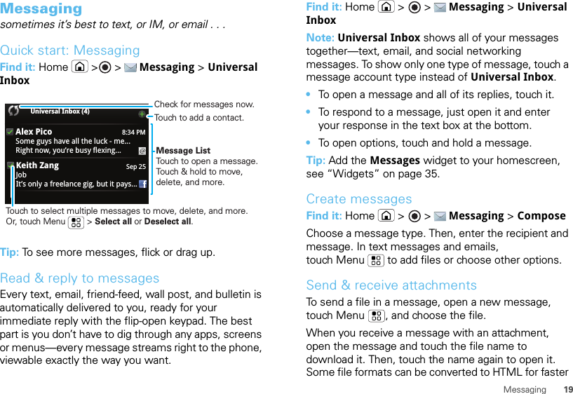 19MessagingMessagingsometimes it’s best to text, or IM, or email . . .Quick start: MessagingFind it: Home  &gt;  &gt;  Messaging &gt; Universal InboxTip: To see more messages, flick or drag up.Read &amp; reply to messagesEvery text, email, friend-feed, wall post, and bulletin is automatically delivered to you, ready for your immediate reply with the flip-open keypad. The best part is you don’t have to dig through any apps, screens or menus—every message streams right to the phone, viewable exactly the way you want.8:34 PMAlex PicoSome guys have all the luck - me...Right now, you’re busy flexing...Sep 25Keith ZangJobIt’s only a freelance gig, but it pays...Universal Inbox (4) Message ListTouch to open a message. Touch &amp; hold to move, delete, and more.Touch to select multiple messages to move, delete, and more. Or, touch Menu         &gt; Select all or Deselect all. Touch to add a contact.Check for messages now.Find it: Home  &gt;   &gt;  Messaging &gt; Universal InboxNote: Universal Inbox shows all of your messages together—text, email, and social networking messages. To show only one type of message, touch a message account type instead of Universal Inbox.•To open a message and all of its replies, touch it.•To respond to a message, just open it and enter your response in the text box at the bottom.•To open options, touch and hold a message.Tip: Add the Messages widget to your homescreen, see “Widgets” on page 35.Create messagesFind it: Home  &gt;   &gt;  Messaging &gt; ComposeChoose a message type. Then, enter the recipient and message. In text messages and emails, touch Menu  to add files or choose other options.Send &amp; receive attachmentsTo send a file in a message, open a new message, touch Menu , and choose the file.When you receive a message with an attachment, open the message and touch the file name to download it. Then, touch the name again to open it. Some file formats can be converted to HTML for faster 