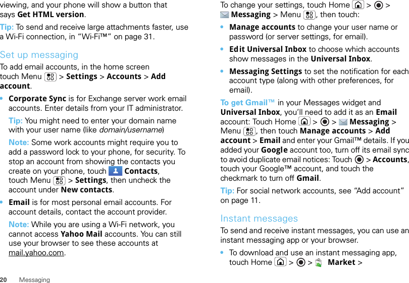 20 Messagingviewing, and your phone will show a button that says Get HTML version.Tip: To send and receive large attachments faster, use a Wi-Fi connection, in “Wi-Fi™” on page 31.Set up messagingTo add email accounts, in the home screen touch Menu  &gt; Settings &gt; Accounts &gt; Add account.•Corporate Sync is for Exchange server work email accounts. Enter details from your IT administrator.Tip: You might need to enter your domain name with your user name (like domain/username)Note: Some work accounts might require you to add a password lock to your phone, for security. To stop an account from showing the contacts you create on your phone, touch  Contacts, touch Menu  &gt; Settings, then uncheck the account under New contacts.•Email is for most personal email accounts. For account details, contact the account provider.Note: While you are using a Wi-Fi network, you cannot access Yahoo Mail accounts. You can still use your browser to see these accounts at mail.yahoo.com.To change your settings, touch Home  &gt;  &gt; Messaging &gt; Menu , then touch:•Manage accounts to change your user name or password (or server settings, for email).•Edit Universal Inbox to choose which accounts show messages in the Universal Inbox.•Messaging Settings to set the notification for each account type (along with other preferences, for email).To  g e t  Gmail™ in your Messages widget and Universal Inbox, you’ll need to add it as an Email account: Touch Home  &gt;  &gt;  Messaging &gt; Menu , then touch Manage accounts &gt; Add account &gt; Email and enter your Gmail™ details. If you added your Google account too, turn off its email sync to avoid duplicate email notices: Touch &gt; Accounts, touch your Google™ account, and touch the checkmark to turn off Gmail.Tip: For social network accounts, see “Add account” on page 11.Instant messagesTo send and receive instant messages, you can use an instant messaging app or your browser.•To download and use an instant messaging app, touch Home  &gt; &gt;  Market &gt; 