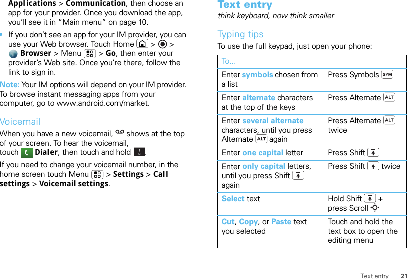 21Text entryAppl ications &gt; Communication, then choose an app for your provider. Once you download the app, you’ll see it in “Main menu” on page 10.•If you don’t see an app for your IM provider, you can use your Web browser. Touch Home  &gt; &gt; Browser &gt; Menu  &gt; Go, then enter your provider’s Web site. Once you’re there, follow the link to sign in.Note: Your IM options will depend on your IM provider. To browse instant messaging apps from your computer, go to www.android.com/market.VoicemailWhen you have a new voicemail,  shows at the top of your screen. To hear the voicemail, touch Dialer, then touch and hold .If you need to change your voicemail number, in the home screen touch Menu  &gt; Settings &gt; Call settings &gt; Voicemail settings.Tex t  e n t rythink keyboard, now think smallerTyping tipsTo use the full keypad, just open your phone:To...Enter symbols chosen from a listPress SymbolsEnter alternate characters at the top of the keysPress AlternateEnter several alternate characters, until you press Alternate  againPress Alternate  twiceEnter one capital letter Press ShiftEnter only capital letters, until you press Shift  againPress Shift  twiceSelect text Hold Shift + press ScrollCut, Copy, or Paste text you selectedTouch and hold the text box to open the editing menu