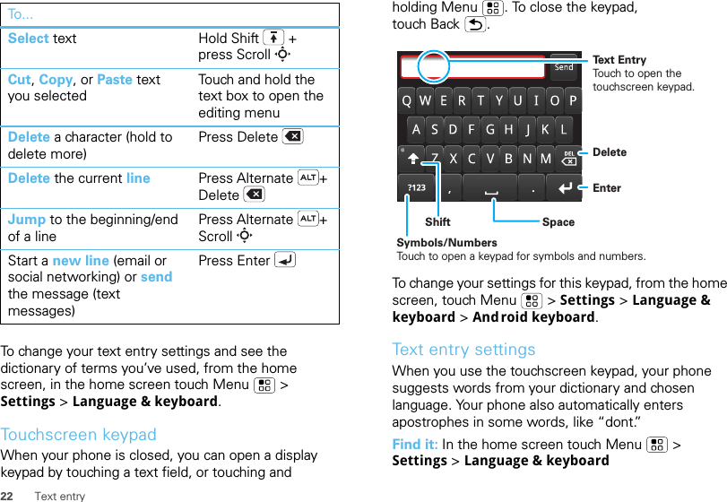 22 Text entryTo change your text entry settings and see the dictionary of terms you’ve used, from the home screen, in the home screen touch Menu  &gt; Settings &gt; Language &amp; keyboard.Touchscreen keypadWhen your phone is closed, you can open a display keypad by touching a text field, or touching and Select text Hold Shift + press ScrollCut, Copy, or Paste text you selectedTouch and hold the text box to open the editing menuDelete a character (hold to delete more)Press DeleteDelete the current line Press Alternate + DeleteJump to the beginning/end of a linePress Alternate + ScrollStart a new line (email or social networking) or send the message (text messages) Press EnterTo... holding Menu . To close the keypad, touch Back .To change your settings for this keypad, from the home screen, touch Menu  &gt; Settings &gt; Language &amp; keyboard &gt; Android keyboard.Text entry settingsWhen you use the touchscreen keypad, your phone suggests words from your dictionary and chosen language. Your phone also automatically enters apostrophes in some words, like “dont.”Find it: In the home screen touch Menu  &gt; Settings &gt; Language &amp; keyboardDeleteEnterSpaceSymbols/NumbersTouch to open a keypad for symbols and numbers.ShiftText EntryTouch to open the touchscreen keypad.