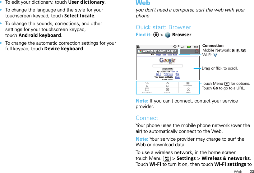 23Web•To edit your dictionary, touch User dictionary.•To change the language and the style for your touchscreen keypad, touch Select locale.•To change the sounds, corrections, and other settings for your touchscreen keypad, touch And roid keyboard.•To change the automatic correction settings for your full keypad, touch Device keyboard.Webyou don’t need a computer, surf the web with your phoneQuick start: BrowserFind it:  &gt;  BrowserNote: If you can’t connect, contact your service provider.ConnectYour phone uses the mobile phone network (over the air) to automatically connect to the Web.Note: Your service provider may charge to surf the Web or download data. To use a wireless network, in the home screen touch Menu  &gt; Settings &gt; Wireless &amp; networks. To u ch  Wi-Fi to turn it on, then touch Wi-Fi settings to 8:52www.google.com: GoogleWebGoogle SearchMy Location: Off - Turn OnImages LocalView Google in: Mobile©2009 GoogleClassicSign in --Preferences HelpNews moreExitRefreshGoNew windowBookmarksMoreConnectionMobile Network:   ,   , Wi-Fi: Touch Menu       for options. Touch Go to go to a URL.Drag or flick to scroll.